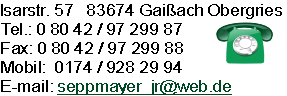 Isarstr. 57   83674 Gaißach Obergries
Tel.: 0 80 42 / 97 299 87
Fax: 0 80 42 / 97 299 88
Mobil:  0174 / 928 29 94
E-mail: seppmayer_jr@web.de